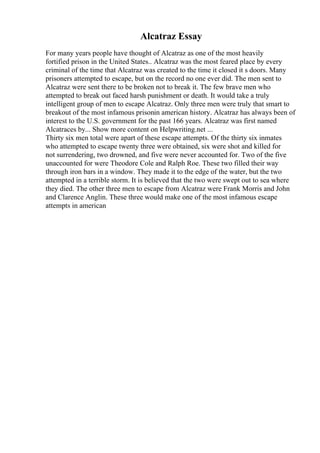 Alcatraz Essay
For many years people have thought of Alcatraz as one of the most heavily
fortified prison in the United States.. Alcatraz was the most feared place by every
criminal of the time that Alcatraz was created to the time it closed it s doors. Many
prisoners attempted to escape, but on the record no one ever did. The men sent to
Alcatraz were sent there to be broken not to break it. The few brave men who
attempted to break out faced harsh punishment or death. It would take a truly
intelligent group of men to escape Alcatraz. Only three men were truly that smart to
breakout of the most infamous prisonin american history. Alcatraz has always been of
interest to the U.S. government for the past 166 years. Alcatraz was first named
Alcatraces by... Show more content on Helpwriting.net ...
Thirty six men total were apart of these escape attempts. Of the thirty six inmates
who attempted to escape twenty three were obtained, six were shot and killed for
not surrendering, two drowned, and five were never accounted for. Two of the five
unaccounted for were Theodore Cole and Ralph Roe. These two filled their way
through iron bars in a window. They made it to the edge of the water, but the two
attempted in a terrible storm. It is believed that the two were swept out to sea where
they died. The other three men to escape from Alcatraz were Frank Morris and John
and Clarence Anglin. These three would make one of the most infamous escape
attempts in american
 