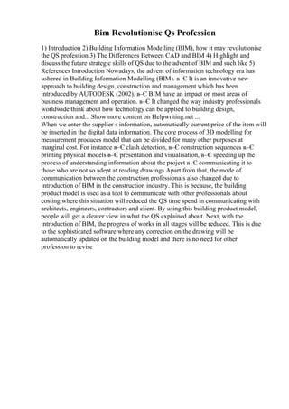 Bim Revolutionise Qs Profession
1) Introduction 2) Building Information Modelling (BIM), how it may revolutionise
the QS profession 3) The Differences Between CAD and BIM 4) Highlight and
discuss the future strategic skills of QS due to the advent of BIM and such like 5)
References Introduction Nowadays, the advent of information technology era has
ushered in Building Information Modelling (BIM). в–Є It is an innovative new
approach to building design, construction and management which has been
introduced by AUTODESK (2002). в–Є BIM have an impact on most areas of
business management and operation. в–Є It changed the way industry professionals
worldwide think about how technology can be applied to building design,
construction and... Show more content on Helpwriting.net ...
When we enter the supplier s information, automatically current price of the item will
be inserted in the digital data information. The core process of 3D modelling for
measurement produces model that can be divided for many other purposes at
marginal cost. For instance в–Є clash detection, в–Є construction sequences в–Є
printing physical models в–Є presentation and visualisation, в–Є speeding up the
process of understanding information about the project в–Є communicating it to
those who are not so adept at reading drawings Apart from that, the mode of
communication between the construction professionals also changed due to
introduction of BIM in the construction industry. This is because, the building
product model is used as a tool to communicate with other professionals about
costing where this situation will reduced the QS time spend in communicating with
architects, engineers, contractors and client. By using this building product model,
people will get a clearer view in what the QS explained about. Next, with the
introduction of BIM, the progress of works in all stages will be reduced. This is due
to the sophisticated software where any correction on the drawing will be
automatically updated on the building model and there is no need for other
profession to revise
 