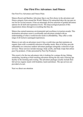 Our First Five Adventure And Fitness
Our First Five Adventure and Fitness Picks
Matava Resort and Bamboo Adventure Spa is our first choice in the adventure and
fitness category from around the World. Matava Fiji untouched takes the top spot on
our list for several reasons. It has an amazingly diverse selection of guided adventure
options for all skill and experience levels. The deep ecological passion of this
organization shines through in everything that they do.
Matava has earned numerous environmental and excellence in tourism awards. This
destination adventure resort is ecofriendly and adventure minded with an
understanding of what a world traveler needs in affordability. They offer a wide
range of all inclusive packaged experiences.
Matava is not only an adventure resort it has a world class spa that maintains an
organic farm with a wonderful selection of healthy meals. Best of all they provide
unbeatable eco conscious outdoor adventure packages alongside a selection of spa
services. These services include massage, body scrubs, and body wraps that utilize
pure Fiji products. (Video presented by Pure Fiji Products)
This resort is for the true adventurer who is looking for a unique diving, fishing,
snorkeling, kayaking or bird watching adventure during the day and a relaxing spa
facility in the morning and evening. The adventure packages usually include their
full service organic meals with breakfast, lunch and dinner. The spa services are
provided a la cart.
Next we direct our attention
 