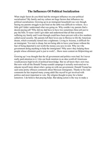 The Influences Of Political Socialization
What single factor do you think had the strongest influence on your political
socialization? My family and my culture are huge factors that influences my
political socialization. Growing up in an immigrant household was very though.
Seeing my parents struggle to put food on the table was difficult to witness. As a
little girl I didn t understand what was going on. Why couldn t my parents find a
decent paying job? Why did my dad have to have two sometimes three job just to
pay the bills. It wasn t until I got older and understood that all that economy
suffering my family and I went through could have been prevent with a few numbers
called social security. My parents left their loves one in Mexico to life the American
dream, which eventually turned into a nightmare. Living in Arizona, is difficult for
an immigrant. Yes rent is cheap, but not being able to leave your house without the
fear of being deported is not worth the money you save in rent. Why isn t the
government doing anything to help the immigrants? Why aren t they helping these
people whose allotment goal is just to work?... Show more content on Helpwriting.net
...
Growing up I was thought that the all government and politics were bad. So I never
really paid attention to it. Like our book mention in an idea world all Americans
would possess high levels of political knowledge. But we all know that s now true.
But now with all the Donald Trump scandal campaign it actually motivated me to
educate myself more about what s going on with our government. Donald Trump has
said some pretty offences comments about Mexican immigrants. Thanks to his rude
comments he has inspired many young adult like myself to get involved with
politics and most important to vote. My religion thought to pray for a better
tomorrow. I do believe that praying helps. But taking action is the way to make a
 