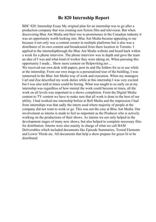 Bc 820 Internship Report
BDC 820: Internship Essay My original plan for an internship was to go after a
production company that was creating non fiction film and television. But when
discovering Blue Ant Media and their rise to prominence in the Canadian industry it
was an opportunity worth looking into. Blue Ant Media became appealing to me
because it not only was a content creator in multiple platforms but it also was a
distributor of its own content and broadcasted from there location in Toronto. I
applied to the internshipthrough the Blue Ant Media website and heard back within
a week for a phone interview. The phone interview was in depth and gave the team
an idea of I was and what kind of worker they were taking on. When pursuing this
opportunity I made... Show more content on Helpwriting.net ...
We received our own desk with papers, post its and file folders for us to use while
at the internship. From our own mugs to a personalized tour of the building, I was
immersed in the Blue Ant Media way of work and execution. When my managers
Carl and Zoe described my work duties while at this internship I was very excited
but I was also told at times could be boring. What was taught to us early on at my
internship was regardless of how menial the work could become at times, all the
work on all levels was important to a shows completion. From the Digital Media
content to TV content we have to make sure that all work is done to the best of our
ability. I had worked one internship before at Bell Media and the impression I had
from internships was that sadly the intern used where majority of people at the
company did not want to work or go. This was not the case at Blue Ant Media. Our
involvement as interns is made to feel as important as the Producer who is actively
working on the productions of their shows. As interns we not only helped in the
development stages of many new shows, but also helped to complete necessary files
for distribution. Interns were also mainly in charge of what we call BAM
Deliverables which included documents like Episode Summaries, Texted Elements
and Lower Thirds etc. All documents that help a show prepare for green lit to be
distributed
 