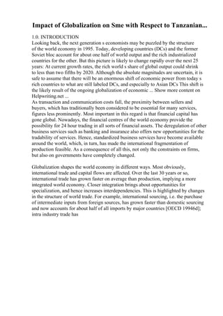 Impact of Globalization on Sme with Respect to Tanzanian...
1.0. INTRODUCTION
Looking back, the next generation s economists may be puzzled by the structure
of the world economy in 1995. Today, developing countries (DCs) and the former
Soviet bloc account for about one half of world output and the rich industrialized
countries for the other. But this picture is likely to change rapidly over the next 25
years: At current growth rates, the rich world s share of global output could shrink
to less than two fifths by 2020. Although the absolute magnitudes are uncertain, it is
safe to assume that there will be an enormous shift of economic power from today s
rich countries to what are still labeled DCs, and especially to Asian DCs This shift is
the likely result of the ongoing globalization of economic ... Show more content on
Helpwriting.net ...
As transaction and communication costs fall, the proximity between sellers and
buyers, which has traditionally been considered to be essential for many services,
figures less prominently. Most important in this regard is that financial capital has
gone global. Nowadays, the financial centres of the world economy provide the
possibility for 24 hour trading in all sorts of financial assets. The deregulation of other
business services such as banking and insurance also offers new opportunities for the
tradability of services. Hence, standardized business services have become available
around the world, which, in turn, has made the international fragmentation of
production feasible. As a consequence of all this, not only the constraints on firms,
but also on governments have completely changed.
Globalization shapes the world economy in different ways. Most obviously,
international trade and capital flows are affected. Over the last 30 years or so,
international trade has grown faster on average than production, implying a more
integrated world economy. Closer integration brings about opportunities for
specialization, and hence increases interdependencies. This is highlighted by changes
in the structure of world trade. For example, international sourcing, i.e. the purchase
of intermediate inputs from foreign sources, has grown faster than domestic sourcing
and now accounts for about half of all imports by major countries [OECD 19946d];
intra industry trade has
 