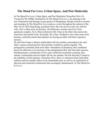 The Mood For Love, Urban Space, And Post Modernity
In The Mood For Love, Urban Space, and Post Modernity Wong Kar Wai s Fa
Yeung Nin Wa (2000), translated to In The Mood For Love, is an opening to the
new millennium and homage to past genres of filmmaking. Deeply rooted in emotion
and nostalgia, In The Mood For Love reads as a waltz throughout the entirety of the
film. Set in 1962 Hong Kong, journalist Chow Mo wan moves to the city with his
wife, who is often away on business. He befriends a woman who lives in his
apartment complex, Su Li Zhen (referred to Ms. Chan in the film) who mirrors his
loneliness and marital strife. Ironically, Ms. Chan s husband is also often away from
business, and both realize their partners are having an affair with their respective
spouses.
Su and Chow begin a fantasy relationship with one another, pretending to be each
other s spouse reenacting how their partners could have gotten together. The
protagonists constantly push each other s boundaries of propriety; their combined
desire for affection is an extension of the abandonment they feel from their spouses.
Simultaneously a simulacrum of love and a reflection of genuine yearning, they
imitate a relationship and inevitably fall for one another, but fear that they ll stoop to
the infidelity of their partners. Wong Kar Wai s film is a statement about individual
realities and how people reflect on an unattainable past, as well as an exploration of
physical and emotional confinement that accompany abandonment. In The Mood For
Love is a
 