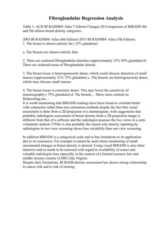 Fibroglandular Regression Analysis
Table 1: ACR BI RADSВ® Atlas 5 Edition Changes.20 Comparison of BIRADS 4th
and 5th edition breast density categories.
2003 BI RADSВ® Atlas (4th Edition) 2013 BI RADSВ® Atlas (5th Edition)
1. The breast is almost entirely fat ( 25% glandular)
a. The breasts are almost entirely fatty
2. There are scattered fibroglandular densities (approximately 25% 50% glandular) b.
There are scattered areas of fibroglandular density
3. The breast tissue is heterogeneously dense, which could obscure detection of small
masses (approximately 51% 75% glandular) c. The breasts are heterogeneously dense,
which may obscure small masses
4. The breast tissue is extremely dense. This may lower the sensitivity of
mammography ( 75% glandular) d. The breasts ... Show more content on
Helpwriting.net ...
It is worth mentioning that BIRADS readings have been found to correlate better
with volumetric rather than area estimation methods despite the fact that visual
assessment is done from a 2D projection of a mammogram, with suggestions that
probably radiologists assessment of breast density from a 2D projection image is
different from that of a software and the radiologist assesses the two views in a semi
volumetric fashion.73This is also probably the reason why density reporting by
radiologists in two view screening shows less variability than one view screening.
In addition BIRADS is a categorical scale and so has limitations to its application
due to its coarseness. For example it cannot be used where monitoring of small
incremental changes in breast density is desired. Using visual BIRADS is also labor
intensive and so needs to be assessed with regard to availability of scarce and
valuable radiologist time especially in the context of a limited resource low and
middle income country (LMIC) like Nigeria.
Despite their limitations, BI RADS density assessment has shown strong relationship
to cancer risk and to risk of missing
 
