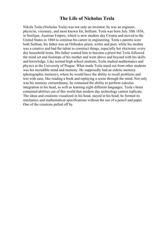 The Life of Nicholas Tesla
Nikola Tesla (Nicholas Tesla) was not only an inventor; he was an engineer,
physicist, visionary, and most known for, brilliant. Tesla was born July 10th 1856,
in Smilijan, Austrian Empire, which is now modern day Croatia and moved to the
United States in 1884 to continue his career in engineering. Tesla s parents were
both Serbian, his father was an Orthodox priest, writer and poet, while his mother
was a creative and had the talent to construct things, especially her electronic every
day household items. His father wanted him to become a priest but Tesla followed
the mind set and footsteps of his mother and went above and beyond with his skills
and knowledge. Like normal high school students, Tesla studied mathematics and
physics at the University of Prague. What made Tesla stand out from other students
was his incredible mind and memory. He supposedly had an eidetic memory
(photographic memory), where he would have the ability to recall problems and
text with ease, like reading a book and replaying a scene through the mind. Not only
was his memory extraordinary, he contained the ability to perform calculus
integration in his head, as well as learning eight different languages. Tesla s brain
contained abilities out of this world that modern day technology cannot replicate.
The ideas and creations visualized in his head, stayed in his head; he formed its
mechanics and mathematical specifications without the use of a pencil and paper.
One of the creations pulled off by
 
