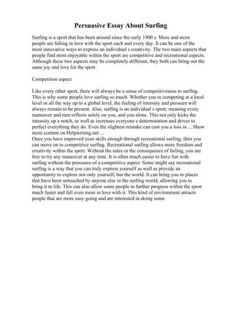 Persuasive Essay About Surfing
Surfing is a sport that has been around since the early 1900 s. More and more
people are falling in love with the sport each and every day. It can be one of the
most innovative ways to express an individual s creativity. The two main aspects that
people find most enjoyable within the sport are competitive and recreational aspects.
Although these two aspects may be completely different, they both can bring out the
same joy and love for the sport.
Competition aspect
Like every other sport, there will always be a sense of competitiveness to surfing.
This is why some people love surfing so much. Whether you re competing at a local
level or all the way up to a global level, the feeling of intensity and pressure will
always remain to be present. Also, surfing is an individual s sport; meaning every
maneuver and turn reflects solely on you, and you alone. This not only kicks the
intensity up a notch, as well as increases everyone s determination and drives to
perfect everything they do. Even the slightest mistake can cost you a loss in ... Show
more content on Helpwriting.net ...
Once you have improved your skills enough through recreational surfing, then you
can move on to competitive surfing. Recreational surfing allows more freedom and
creativity within the sport. Without the rules or the consequence of failing, you are
free to try any maneuver at any time. It is often much easier to have fun with
surfing without the pressures of a competitive aspect. Some might say recreational
surfing is a way that you can truly express yourself as well as provide an
opportunity to explore not only yourself, but the world. It can bring you to places
that have been untouched by anyone else in the surfing world, allowing you to
bring it to life. This can also allow some people to further progress within the sport
much faster and fall even more in love with it. This kind of environment attracts
people that are more easy going and are interested in doing some
 