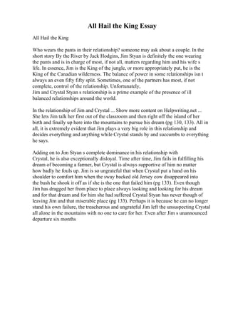 All Hail the King Essay
All Hail the King
Who wears the pants in their relationship? someone may ask about a couple. In the
short story By the River by Jack Hodgins, Jim Styan is definitely the one wearing
the pants and is in charge of most, if not all, matters regarding him and his wife s
life. In essence, Jim is the King of the jungle, or more appropriately put, he is the
King of the Canadian wilderness. The balance of power in some relationships isn t
always an even fifty fifty split. Sometimes, one of the partners has most, if not
complete, control of the relationship. Unfortunately,
Jim and Crystal Styan s relationship is a prime example of the presence of ill
balanced relationships around the world.
In the relationship of Jim and Crystal ... Show more content on Helpwriting.net ...
She lets Jim talk her first out of the classroom and then right off the island of her
birth and finally up here into the mountains to pursue his dream (pg 130, 133). All in
all, it is extremely evident that Jim plays a very big role in this relationship and
decides everything and anything while Crystal stands by and succumbs to everything
he says.
Adding on to Jim Styan s complete dominance in his relationship with
Crystal, he is also exceptionally disloyal. Time after time, Jim fails in fulfilling his
dream of becoming a farmer, but Crystal is always supportive of him no matter
how badly he fouls up. Jim is so ungrateful that when Crystal put a hand on his
shoulder to comfort him when the sway backed old Jersey cow disappeared into
the bush he shook it off as if she is the one that failed him (pg 133). Even though
Jim has dragged her from place to place always looking and looking for his dream
and for that dream and for him she had suffered Crystal Styan has never though of
leaving Jim and that miserable place (pg 133). Perhaps it is because he can no longer
stand his own failure, the treacherous and ungrateful Jim left the unsuspecting Crystal
all alone in the mountains with no one to care for her. Even after Jim s unannounced
departure six months
 