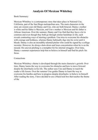 Analysis Of Mexican Whiteboy
Book Summary:
Mexican Whiteboy is a contemporary story that takes place in National City,
California, part of the San Diego metropolitan area. The main characters in the
story are sixteen year old Danny and Uno, who are both biracial; Danny s mother
is white and his father is Mexican, and Uno s mother is Mexican and his father is
African American. Over the summer, Danny and Uno find that they have a lot in
common and even though they both go through similar hardships in life, each
reveals contrasting ways of meeting a problem. Uno tries to overcome his obstacles
with courage and boldness, whereas Danny habitually digs into his wrist until it
bleeds. Danny is also an incredibly talented pitcher who could be signed by a college
recruiter. However, he always shuts down and loses concentration when he is on the
mound. His uneven pitching is a metaphor for his internal struggles. Over time,
Danny s summer experiences help him to believe in himself and find his pitch: his
focus.
Connections
Mexican Whiteboy s theme is developed through the main character s growth. Over
time, Danny learns the way to overcome his obstacles and how to move forward
despite the drawbacks in his life. The author uses Uno and Danny to teach the
reader a life lesson. Over the summer Uno guides Danny to learn the way to
overcome his hurdles and how to progress despite drawbacks: to believe in himself.
After reading the story, I have decided to use a black lock box that teaches the theme
of the
 