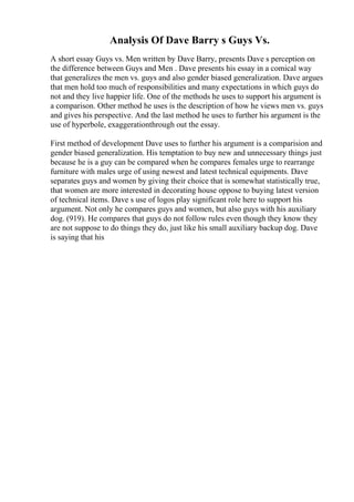 Analysis Of Dave Barry s Guys Vs.
A short essay Guys vs. Men written by Dave Barry, presents Dave s perception on
the difference between Guys and Men . Dave presents his essay in a comical way
that generalizes the men vs. guys and also gender biased generalization. Dave argues
that men hold too much of responsibilities and many expectations in which guys do
not and they live happier life. One of the methods he uses to support his argument is
a comparison. Other method he uses is the description of how he views men vs. guys
and gives his perspective. And the last method he uses to further his argument is the
use of hyperbole, exaggerationthrough out the essay.
First method of development Dave uses to further his argument is a comparision and
gender biased generalization. His temptation to buy new and unnecessary things just
because he is a guy can be compared when he compares females urge to rearrange
furniture with males urge of using newest and latest technical equipments. Dave
separates guys and women by giving their choice that is somewhat statistically true,
that women are more interested in decorating house oppose to buying latest version
of technical items. Dave s use of logos play significant role here to support his
argument. Not only he compares guys and women, but also guys with his auxiliary
dog. (919). He compares that guys do not follow rules even though they know they
are not suppose to do things they do, just like his small auxiliary backup dog. Dave
is saying that his
 