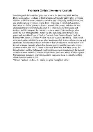 Southern Gothic Literature Analysis
Southern gothic literature is a genre that is set in the American south. Oxford
Dictionaries defines southern gothic literature as, Characterized by plots involving
violence or hidden trauma, eccentric and often psychologically troubled characters,
and an atmosphere of repression and decay. The genre is one of dark, complex
stories that are full of grotesque themes, unpredictable twists, and often include
characters that are somewhat delusional. It is often packed with mystery and
intrigue, and like many of the characters in these stories, it is not always what
meets the eye. Throughout this paper, we ll be exploring some stories of this
genre such as A Good Man is Hard to Find and Good Country People , both by
Flannery O Connor, as well as William Faulkner s A Rose for Emily . Each one of
these stories share similar elements when it comes to their settings, themes, tones, and
characters, but they are also each different in their own respects. These stories each
include a female character who is first thought to represent the image of a proper,
southern woman, but later is shown to be much more than that. Miss Emily, the
Grandmother, and Joy Hulga each challenge the common stereotypes of the lives of
southern women and the values and beliefs of the South as a whole. Southern gothic
literature is an extremely interesting genre to study, and there is certainly nothing
about these stories that is dull.
William Faulkner s A Rose for Emily is a great example of a true
 