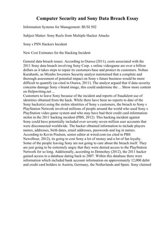 Computer Security and Sony Data Breach Essay
Information Systems for Management: BUSI 502
Subject Matter: Sony Reels from Multiple Hacker Attacks
Sony s PSN Hackers Incident
New Cost Estimates for the Hacking Incident
General data breach issues. According to Osawa (2011), costs associated with the
2011 Sony data breach involving Sony Corp. s online videogame are over a billion
dollars as it takes steps to repair its customers base and protect its customers. Nobuo
Kurahashi, as Mizuho Investors Security analyst maintained that a complete and
thorough assessment of potential impact on Sony s future business would be more
difficult to quantify (as cited in Osawa, 2011). The analyst argued that if data security
concerns damage Sony s brand image, this could undermine the ... Show more content
on Helpwriting.net ...
Customers to leave Sony because of the incident and reports of fraudulent use of
identities obtained from the hack. While there have been no reports to date of the
Sony hacker(s) using the stolen identities of Sony s customers, the breach to Sony s
PlayStation Network involved millions of people around the world who used Sony s
PlayStation video game system and who may have had their credit card information
stolen in the 2011 hacking incident (PBS, 2012). This hacking incident against
Sony could have potentially included over seventy seven million user accounts that
were disconnected worldwide. The hacker obtained information to include players
names, addresses, birth dates, email addresses, passwords and log in names.
According to Kevin Poulsen, senior editor at wired.com (as cited in PBS
NewsHour, 2012), its going to cost Sony a lot of money and a lot of fan loyalty.
Some of the people leaving Sony are not going to care about the breach itself. They
are just going to be extremely angry that they were denied access to the PlayStation
Network for so long. Additionally, according to Dennohey (2012), the 2011 hacker
gained access to a database dating back to 2007. Within this database there were
information which included bank account information on approximately 12,000 debit
and credit card holders in Austria, Germany, the Netherlands and Spain. Sony claimed
 