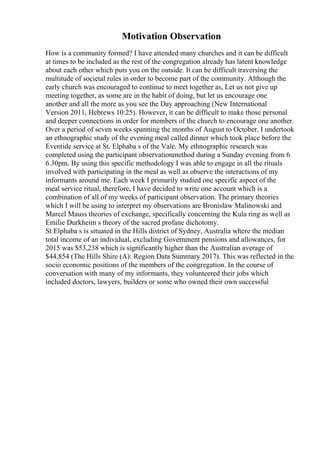 Motivation Observation
How is a community formed? I have attended many churches and it can be difficult
at times to be included as the rest of the congregation already has latent knowledge
about each other which puts you on the outside. It can be difficult traversing the
multitude of societal rules in order to become part of the community. Although the
early church was encouraged to continue to meet together as, Let us not give up
meeting together, as some are in the habit of doing, but let us encourage one
another and all the more as you see the Day approaching (New International
Version 2011, Hebrews 10:25). However, it can be difficult to make those personal
and deeper connections in order for members of the church to encourage one another.
Over a period of seven weeks spanning the months of August to October, I undertook
an ethnographic study of the evening meal called dinner which took place before the
Eventide service at St. Elphaba s of the Vale. My ethnographic research was
completed using the participant observationmethod during a Sunday evening from 6
6.30pm. By using this specific methodology I was able to engage in all the rituals
involved with participating in the meal as well as observe the interactions of my
informants around me. Each week I primarily studied one specific aspect of the
meal service ritual, therefore, I have decided to write one account which is a
combination of all of my weeks of participant observation. The primary theories
which I will be using to interpret my observations are Bronislaw Malinowski and
Marcel Mauss theories of exchange, specifically concerning the Kula ring as well as
Emilie Durkheim s theory of the sacred profane dichotomy.
St Elphaba s is situated in the Hills district of Sydney, Australia where the median
total income of an individual, excluding Government pensions and allowances, for
2015 was $53,238 which is significantly higher than the Australian average of
$44,854 (The Hills Shire (A): Region Data Summary 2017). This was reflected in the
socio economic positions of the members of the congregation. In the course of
conversation with many of my informants, they volunteered their jobs which
included doctors, lawyers, builders or some who owned their own successful
 