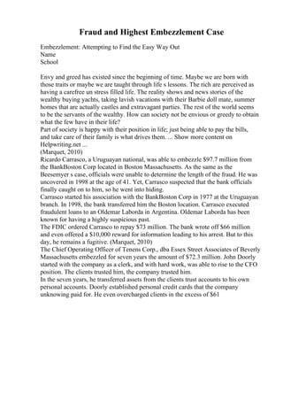 Fraud and Highest Embezzlement Case
Embezzlement: Attempting to Find the Easy Way Out
Name
School
Envy and greed has existed since the beginning of time. Maybe we are born with
those traits or maybe we are taught through life s lessons. The rich are perceived as
having a carefree un stress filled life. The reality shows and news stories of the
wealthy buying yachts, taking lavish vacations with their Barbie doll mate, summer
homes that are actually castles and extravagant parties. The rest of the world seems
to be the servants of the wealthy. How can society not be envious or greedy to obtain
what the few have in their life?
Part of society is happy with their position in life; just being able to pay the bills,
and take care of their family is what drives them. ... Show more content on
Helpwriting.net ...
(Marquet, 2010)
Ricardo Carrasco, a Uruguayan national, was able to embezzle $97.7 million from
the BankBoston Corp located in Boston Massachusetts. As the same as the
Beesemyer s case, officials were unable to determine the length of the fraud. He was
uncovered in 1998 at the age of 41. Yet, Carrasco suspected that the bank officials
finally caught on to him, so he went into hiding.
Carrasco started his association with the BankBoston Corp in 1977 at the Uruguayan
branch. In 1998, the bank transferred him the Boston location. Carrasco executed
fraudulent loans to an Oldemar Laborda in Argentina. Oldemar Laborda has been
known for having a highly suspicious past.
The FDIC ordered Carrasco to repay $73 million. The bank wrote off $66 million
and even offered a $10,000 reward for information leading to his arrest. But to this
day, he remains a fugitive. (Marquet, 2010)
The Chief Operating Officer of Tenens Corp., dba Essex Street Associates of Beverly
Massachusetts embezzled for seven years the amount of $72.3 million. John Doorly
started with the company as a clerk, and with hard work, was able to rise to the CFO
position. The clients trusted him, the company trusted him.
In the seven years, he transferred assets from the clients trust accounts to his own
personal accounts. Doorly established personal credit cards that the company
unknowing paid for. He even overcharged clients in the excess of $61
 