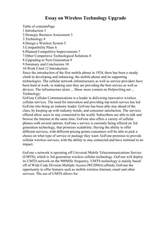 Essay on Wireless Technology Upgrade
Table of contentsPage
1.Introduction 3
2.Strategic Business Assessment 3
3.Technology 4
4.Design a Wireless System 5
5.Compatibility Plans 6
6.Planned Competitive Improvements 7
7.Other Competitive Technological Solutions 8
8.Upgrading to Next Generation 9
9.Summary and Conclusions 10
10.Work Cited 12 Introduction:
Since the introduction of the first mobile phone in 1924, there has been a steady
climb in developing and enhancing, the mobile phone and its supporting
technologies. The cellular network infrastructures as well as service providers have
been hard at work; in making sure they are providing the best service as well as
devices. The infrastructure alone ... Show more content on Helpwriting.net ...
Technology:
GoFone Cellular Communications is a leader in delivering innovative wireless
cellular services. The need for innovation and providing top notch service has led
GoFone into being an industry leader. GoFone has been able stay ahead of the
class, by keeping up with industry trends, and consumer satisfaction. The services
offered allow users to stay connected to the world. Subscribers are able to talk and
browse the Internet at the same time. GoFone also offers a variety of cellular
phones with several options. GoFone s service is currently being offered on 3rd
generation technology, that promises scalability. Having the ability to offer
different services, with different pricing points consumers will be able to pick a
choice on what type of service or package they want. GoFone promises to provide
cellular wireless services, with the ability to stay connected and have minimal to no
impact.
GoFone s network is operating off Universal Mobile Telecommunications Service
(UMTS), which is 3rd generation wireless cellular technology. GoFone will deploy
its UMTS network on the 900MHz frequency. UMTS technology is mainly based
off of Wide Code Division Multiple Access (WCDMA) affords; GoFone the
opportunity to offer features such as mobile wireless Internet, email and other
services. The use of UMTS allows for
 