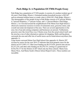 Park Ridge Is A Population Of 37856 People Essay
Park Ridge has a population of 37,856 people; it consists of a median resident age of
44 years ( Park Ridge, Illinois ). Estimated median household income is $85,967
and an estimated median house or condo value is $364,345 ( Park Ridge, Illinois ).
The demographics of the people living in Park Ridge consists of 87 percent Whites,
6.7 percent Hispanics, 3.7 percent Asians, and 1.1 percent Blacks ( Park Ridge,
Illinois ). As I traveled around the neighborhood of the Maine East High School, I
observed a numerous resources in terms of restaurants areas, groceries stores, and
overall real estate development of the area. There are several opportunities in the
area; lots of up and coming companies and businesses are present. Furthermore,
groceries store like Jewel Osco was 2 blocks away from the actual school itself; and
the area has a ton of other alternatives options for shopping. Malls and big plazas
surrounds the area and offer lots of useful stores can be found almost anywhere (See
appendix 1).
Large homes surround Maine East High School (See appendix 4). District 207
revenue by source for the year 2014 15 indicates that local property taxes for the
district are $113,093,113, other local funding are $6,215,628, general state aid are
$3,217,216, and other state funding are $4,239,735, coming to a grand total of
$130,270,117 for the District of 207 which only has three schools: Maine East,
Maine West, And Maine South ( Illinois School Report Card ). These numbers are
incredible
 