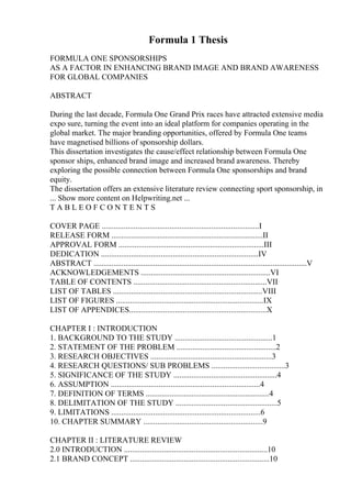 Formula 1 Thesis
FORMULA ONE SPONSORSHIPS
AS A FACTOR IN ENHANCING BRAND IMAGE AND BRAND AWARENESS
FOR GLOBAL COMPANIES
ABSTRACT
During the last decade, Formula One Grand Prix races have attracted extensive media
expo sure, turning the event into an ideal platform for companies operating in the
global market. The major branding opportunities, offered by Formula One teams
have magnetised billions of sponsorship dollars.
This dissertation investigates the cause/effect relationship between Formula One
sponsor ships, enhanced brand image and increased brand awareness. Thereby
exploring the possible connection between Formula One sponsorships and brand
equity.
The dissertation offers an extensive literature review connecting sport sponsorship, in
... Show more content on Helpwriting.net ...
T A B L E O F C O N T E N T S
COVER PAGE ...............................................................................I
RELEASE FORM ............................................................................II
APPROVAL FORM .........................................................................III
DEDICATION ...............................................................................IV
ABSTRACT ...........................................................................................................V
ACKNOWLEDGEMENTS .................................................................VI
TABLE OF CONTENTS ...................................................................VII
LIST OF TABLES ...........................................................................VIII
LIST OF FIGURES ..........................................................................IX
LIST OF APPENDICES.....................................................................X
CHAPTER I : INTRODUCTION
1. BACKGROUND TO THE STUDY .................................................1
2. STATEMENT OF THE PROBLEM ..................................................2
3. RESEARCH OBJECTIVES .............................................................3
4. RESEARCH QUESTIONS/ SUB PROBLEMS .....................................3
5. SIGNIFICANCE OF THE STUDY ....................................................4
6. ASSUMPTION ...........................................................................4
7. DEFINITION OF TERMS ..............................................................4
8. DELIMITATION OF THE STUDY ...................................................5
9. LIMITATIONS ...........................................................................6
10. CHAPTER SUMMARY ............................................................9
CHAPTER II : LITERATURE REVIEW
2.0 INTRODUCTION ........................................................................10
2.1 BRAND CONCEPT ......................................................................10
 