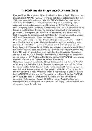 NASCAR and the Temperance Movement Essay
How would you like to go over 100 mph and make a living doing it? The event I am
researching is NASCAR. NASCAR is which a multibillion dollar industry they race
1500 races a year in 39 states and 100 tracks. NASCAR is the 2nd most watched
sport in the United States. The major race series they are the sprint cup series,
nationwide series, and the camping world truck series. NASCARis the largest
sanctioning body of stock car racing in the United States. NASCAR headquarters are
located in Daytona Beach Florida. The temperance movement is what started the
prohibition. The temperance movement of the 19th century was a movement that
tried to moderate the consumption of alcohol and they pressed for complete absence
of alcohol. The movement... Show more content on Helpwriting.net ...
Dale Earnhardt was one of the best drivers in the sport. Earnhardt won a total of 76
races. Earnhardt was known for his aggressive driving style that s why he got the
nickname the intimidator . He earned 7 Winston cup championships an tie with
Richard petty. On February the 18, 2001 he was involved in a crash he lost his life of
basilar skull fracture. When he died that day a piece of NASCAR also died that day.
Richard lee petty grew up in level cross North Carolina. Growing up Richard was
destined to be a NASCAR driver just like his father. Richard began his professional
driving carrier in 1958. Nicknamed the king he has won 200 NASCAR races holding
numerous victories at the Daytona 500 and the Winston cup.
Modern day NASCAR hasn t really differed that much. It is said the best NASCAR
driver today is Jeff Gordon. Jeff Gordon was born on august the 4 1971 in Vallejo,
California. Gordon started driving when he was five years old. Preforming laps on a
makeshift track. Gordon won rookie of the year in 1991 in NASCAR. He was the
first race car driver to win $100 million dollars in cup winnings in 2011. He placed
third on NASCAR all time win list. The next driver is debatable the best NASCAR
driver today. His name is Dale Earnhardt Jr. his dad was dale Earnhardt the
intimidator . Dale was born October 10, 1974 in concord North Carolina. Nick
named junior dale is a party and fun to be around kind of guy. And on the track he is
all business. Junior shows he can
 