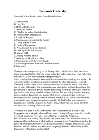 Tecumseh Leadership
Tecumseh: Great Leader of the Great Plains Indians
A. Introduction
B. Early life
1. Birth and influences
2. American Events
C. Plan For an Indian Confederation
D. Forming the Confederation
1. Religious Support
2. Campaigning throughout the frontier
3. Treaty of Fort Wayne
E. Battle of Tippecanoe
F. Weakening of the Confederation
G. Looking for British support
H. War of 1812
1. Allying with the British
2. Asisiting the British war effort
3. Campaigning with the Upper Creeks
4. Retreating from the front and Tecumseh s death
I. Conclusion
Throughout the comparatively recent history of the United States, there have been
many obstacles that the relatively young nation has had to overcome. Even before the
nation had ... Show more content on Helpwriting.net ...
And even though the Indians were much less advanced in technology and warfare, the
American frontier men found a major obstacle in the Shawnee leader, Tecumseh.
Tecumseh wielded more power than any other North American Indian before him,
and no other Indian after him would ever come close to his political domination. His
power was not a military power, directly threatening the United States, but rather the
potential to unite a large confederation of Indian tribes to resist against the westward
growing nation. Tecumseh was a major obstruction in the American westward
movement because not only did he attempt to establish a vast Indian Confederation,
which could have stopped the push westward to the Pacific, but also because he
became allies with the British in the War of 1812, which was also a core barrier in
the American obtaining of frontier lands.
Tecumseh was born in 1768, and was the son of Puckeshinwau, a chief of the
Kispapocoke or Kiskopoke clan and Methoataske, whom belonged to the Creek tribe.
Tecumseh s early life was full of mixed feelings towards the Americans.
Puckeshinwau was usually friendly with the Americans; Thus, Tecumseh learned to
act peaceful towards the new white settlers. However, when Puckeshinwau died at the
hands of Americans, his view of the European colonists changed dramatically. After
his father s death, it is unclear who raised the young Shawnee, whether his brother,
his mother, or Blackfish, another chief.
 