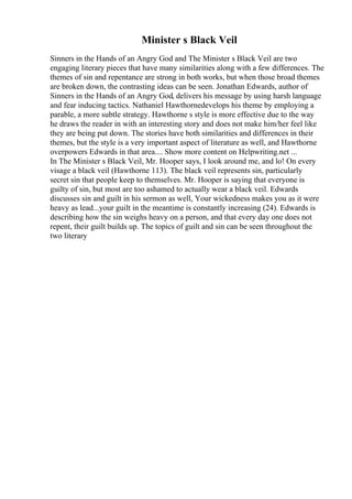Minister s Black Veil
Sinners in the Hands of an Angry God and The Minister s Black Veil are two
engaging literary pieces that have many similarities along with a few differences. The
themes of sin and repentance are strong in both works, but when those broad themes
are broken down, the contrasting ideas can be seen. Jonathan Edwards, author of
Sinners in the Hands of an Angry God, delivers his message by using harsh language
and fear inducing tactics. Nathaniel Hawthornedevelops his theme by employing a
parable, a more subtle strategy. Hawthorne s style is more effective due to the way
he draws the reader in with an interesting story and does not make him/her feel like
they are being put down. The stories have both similarities and differences in their
themes, but the style is a very important aspect of literature as well, and Hawthorne
overpowers Edwards in that area.... Show more content on Helpwriting.net ...
In The Minister s Black Veil, Mr. Hooper says, I look around me, and lo! On every
visage a black veil (Hawthorne 113). The black veil represents sin, particularly
secret sin that people keep to themselves. Mr. Hooper is saying that everyone is
guilty of sin, but most are too ashamed to actually wear a black veil. Edwards
discusses sin and guilt in his sermon as well, Your wickedness makes you as it were
heavy as lead...your guilt in the meantime is constantly increasing (24). Edwards is
describing how the sin weighs heavy on a person, and that every day one does not
repent, their guilt builds up. The topics of guilt and sin can be seen throughout the
two literary
 