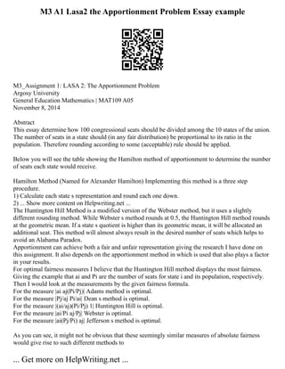 M3 A1 Lasa2 the Apportionment Problem Essay example
M3_Assignment 1: LASA 2: The Apportionment Problem
Argosy University
General Education Mathematics | MAT109 A05
November 8, 2014
Abstract
This essay determine how 100 congressional seats should be divided among the 10 states of the union.
The number of seats in a state should (in any fair distribution) be proportional to its ratio in the
population. Therefore rounding according to some (acceptable) rule should be applied.
Below you will see the table showing the Hamilton method of apportionment to determine the number
of seats each state would receive.
Hamilton Method (Named for Alexander Hamilton) Implementing this method is a three step
procedure.
1) Calculate each state s representation and round each one down.
2) ... Show more content on Helpwriting.net ...
The Huntington Hill Method is a modified version of the Webster method, but it uses a slightly
different rounding method. While Webster s method rounds at 0.5, the Huntington Hill method rounds
at the geometric mean. If a state s quotient is higher than its geometric mean, it will be allocated an
additional seat. This method will almost always result in the desired number of seats which helps to
avoid an Alabama Paradox.
Apportionment can achieve both a fair and unfair representation giving the research I have done on
this assignment. It also depends on the apportionment method in which is used that also plays a factor
in your results.
For optimal fairness measures I believe that the Huntington Hill method displays the most fairness.
Giving the example that ai and Pi are the number of seats for state i and its population, respectively.
Then I would look at the measurements by the given fairness formula.
For the measure |ai aj(Pi/Pj)| Adams method is optimal.
For the measure |Pj/aj Pi/ai| Dean s method is optimal.
For the measure |(ai/aj)(Pi/Pj) 1| Huntington Hill is optimal.
For the measure |ai/Pi aj/Pj| Webster is optimal.
For the measure |ai(Pj/Pi) aj| Jefferson s method is optimal.
As you can see, it might not be obvious that these seemingly similar measures of absolute fairness
would give rise to such different methods to
... Get more on HelpWriting.net ...
 