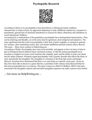 Psychopathy Research
According to Harris et al, psychopathy is best described as a lifelong persistent condition
characterized, in males at least, by aggression beginning in early childhood, impulsivity, resistance to
punishment, general lack of emotional attachment or concern for others, dishonesty and selfishness in
social interactions (Walker).
Accounting for a small portion of the population, psychopaths have distinguished characteristics. They
can be charming and likeable, yet at the same time be egotistical, short tempered and impulsive. The
most significant trait that exists in psychopaths is their lack of guilt, empathy, or emotion in general.
For instance, after committing crimes, they will remain indifferent and lack remorse (Hare; Bower).
The cause ... Show more content on Helpwriting.net ...
According to Wiebe, Psychopathy does seem to be heritable, and appears to have its basis at least in
part in biological factors linked to basic emotional systems, so that the mature psychopath never
develops a complete set of pro social emotions like empathy, guilt, and the ability to truly care about
and for others (Hunter). Scientists regard psychopathy with a genetic disorder that affects the brain, or
more specifically the amygdala. The amygdala is a structure in the brain that senses and danger
(Bower). Scientists have determined that there is no such thing as a specific crime gene , however,
they have been able to discover a genes that has a correlation with violence and antisocial behavior
that most psychopaths have in common. This gene is known as MAO A (Walker). MOAA has been
associated with amygdala response and increased amygdala responses can make a person more hostile
... Get more on HelpWriting.net ...
 