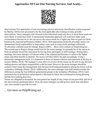 Approaches Of Cost Out Nursing Services And Acuity...
Interventions Two approaches of cost out nursing services and acuity classification system proposed
by Murray (2014) were presumed to be the most applicable after looking at many possible
interventions. Nurse managers who focused on the individual needs and strive to meet those needs are
more likely to retain their staff. A transactional leadership approach will work best under such
circumstances because he or she can survey the nurses needs for a higher pay then set goals for them
based on the expected performance (Huber, 2014). With appropriate protocols provided, nurses can
demonstrate fiscal responsibility to help reduce costs such as using sterile packages efficiently.
To articulate a definite need for change, Rogers (2003) ... Show more content on Helpwriting.net ...
The second step in Rogers change model was for the nurse manager to persuade his or her nurses to
form an attitude toward the innovation by having them participate in staff meetings. During these
meetings, the nurse manager will discuss what is the expected performance to achieve the higher
salary and other benefits as desired. The nurses will then follow the plan accordingly. Using a
democratic management style, it is important to focus on human relations and teamwork as the key to
success (Huber, 2014). The manager is must strive to involve all the nurses on the unit in any decision
making process and shares responsibility with the team. However, the nurse manager should be
cautious when using this management style because motivating participation among the nurses will be
a relentless challenge (Huber, 2014). Additionally, the nurse managers and staff should consider the
differences among the four different generational groups in the workplace (Workman, 2014). Each
generation has its preference and perspective that must be taken into consideration during planning
and decision making processes.
Nurses are obligated to document for each patient her length of stay, hours of care provided, and all of
the interventions mentioned above. Next, the nurse manager can add up how much time and direct
care costs needed to provide for each
... Get more on HelpWriting.net ...
 
