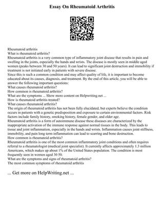 Essay On Rheumatoid Arthritis
Rheumatoid arthritis
What is rheumatoid arthritis?
Rheumatoid arthritis is a very common type of inflammatory joint disease that results in pain and
swelling in the joints, especially the hands and wrists. The disease is mostly seen in middle aged
women (peaks between 30 and 50 years). It can lead to significant joint destruction and immobility if
treatment is not initiated early in patients with severe disease.
Since this is such a common condition and may affect quality of life, it is important to become
educated about its causes, diagnosis, and treatment. By the end of this article, you will be able to
answer the following important questions:
What causes rheumatoid arthritis?
How common is rheumatoid arthritis?
What are the symptoms ... Show more content on Helpwriting.net ...
How is rheumatoid arthritis treated?
What causes rheumatoid arthritis?
The origin of rheumatoid arthritis has not been fully elucidated, but experts believe the condition
occurs in patients with a genetic predisposition and exposure to certain environmental factors. Risk
factors include family history, smoking history, female gender, and older age.
Rheumatoid arthritis is a form of autoimmune disease these diseases are characterized by the
inappropriate activation of the immune response against normal tissues in the body. This leads to
tissue and joint inflammation, especially in the hands and wrists. Inflammation causes joint stiffness,
immobility, and pain long term inflammation can lead to scarring and bone destruction.
How common is rheumatoid arthritis?
Rheumatoid arthritis is one of the most common inflammatory joint conditions and often requires
referral to a rheumatologist (medical joint specialist). It currently affects approximately 1.3 million
Americans, which makes up about 1% of the United States population. The condition is most
frequently seen in women aged 30 50.
What are the symptoms and signs of rheumatoid arthritis?
The most common symptoms of rheumatoid arthritis
... Get more on HelpWriting.net ...
 