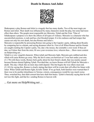 Death In Romeo And Juliet
Shakespeare s play Romeo and Juliet is a tragedy that has many deaths. Two of the most tragic are
Romeo and Juliet. Their death was influenced by many characters inside the play, but some had more
effect than others. The people most responsible are Mercutio, Tybalt and the Friar. *One of
Sshakespeare s purpose is to show the effects of all types of violence. Mercutio is a character who has
uncontrolled emotions, is rash and has a hot blooded temper. It is his rashness and bad temper that
causes not only his own death, but also Romeo and Juliet s.
Mercutio is responsible by pressuring Romeo into going to the Capulet s party, talking about Rosalie
by comparing her to a dream, and saying dreamers often lie. First of all When Romeo and his friends
are caught crashing the Capulet s party, Tut, dun s the mouse, the constable s own word. If thou art
dun, we ll draw thee from the mire, Or save your reverence love, wherein thou ... Show more content
on Helpwriting.net ...
Tybalt is a very vengeful character. When tybalt and Mercutio fight, Mercutio gets stabbed and dies
which will cause Romeo go crazy. Why the devil come you between us? I was hurt under your arm.
(3.1.70) with these words, Romeo feels guilty about his best friend s death, that was mainly caused
because Romeo denied fighting Tybalt. Provided that, we know Romeo will kill Tybalt for Mercutio s
death. This day s black fate on more days doth depend. This but begins the woe others must end.
(3.1.81) by saying this, Romeo is clearly stating that there will be events that will affect his future with
Juliet. When Tybalt and Romeo fight, he kills Tybalt. If we go back, both families were warned that if
there was to be another disturbance in Verona s streets, consequences would be way much worse.
Thou, wretched boy, that didst consort him here shalt him hence. Tybalt is basically saying that he will
not lose this fight, and that he s sending Romeo to heaven with
... Get more on HelpWriting.net ...
 