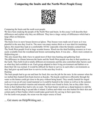 Comparing the Inuits and the North-West People Essay
Comparing the Inuits and the north west people
We have been studying the people of the North West and Inuits. In this essay I will describe their
differences and explain why they are different. They have a large variety of differences which had a
large effect on lifestyles.
Housing
The Inuits lives in snow houses known as Igloos. They houses were made out of snow as it was
plentiful in the area they lived in. The snow was many metres thick so it was ideal for insulating
Igloos; this meant they kept at a comfortable 16ТАC especially when the females cooked food.
The North West people lived in large wooden houses. Wood was the ideal building resource as it was
easily available from the woodland and forests surrounding them. It was also ... Show more content on
Helpwriting.net ...
This also meant they didn t have to spend most of their time hunting and gathering food.
The difference in climate between the Inuits and the North West people was due to their position on
the Earth. They both lived in totally different environments and this also controlled other factors such
as what they had available to eat. Each group adapted to their living environment and habitat so to
them their life was normal. It would be difficult for them to survive in each other s environments as
they had grew up and learnt how to survive in the area they lived in.
Hunting
The Inuit people had to go out and hunt for food; this was the job for the men. In the summer when the
ice melted they hunted from boats known as Kayaks. The kayak could move efficiently through the
water so the hunter could get close to the prey without being heard. They usually hunted for ringed
seals as it was an all year round mammal so it could be hunted in the winter as well as in the summer.
It also provided essential vitamins and minerals which were found in fruits, but as they didn t have
fruits in their habitat they had to rely on seals. The Inuit hunter would use a sharp harpoon to stab the
seal; he would then drag it up and take it inland. Caribou and whale was also hunted for their skin and
certain parts of their bodies which would make good tools for carving in their spare time.
For the north west people, the ocean was the major source of food
... Get more on HelpWriting.net ...
 