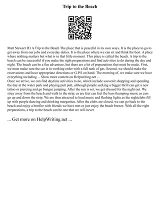 Trip to the Beach
Matt Stewart D3 A Trip to the Beach The place that is peaceful in its own ways. It is the place to go to
get away from our jobs and everyday duties. It is the place where we can sit and think the best. A place
where nothing matters but what is in that little moment. This place is called the beach. A trip to the
beach can be successful if you make the right preparations and find activities to do during the day and
night. The beach can be a fun adventure, but there are a lot of preparations that must be made. First,
we must make sure the car is in working order with a full tank of gas. Second, we should make the
reservations and have appropriate directions or G.P.S on hand. The morning of, we make sure we have
everything including ... Show more content on Helpwriting.net ...
Once we arrive, we can find daytime activities to do, which include souvenir shopping and spending
the day at the water park and playing putt putt, although people seeking a bigger thrill can get a new
tattoo or piercing and go bungee jumping. After the sun is set, we get dressed for the night out. We
stray away from the beach and walk to the strip, as are feet can feel the bass thumping music as cars
go up and down the strip. We are then attracted to loud music and flashing lights as the nightclubs fill
up with people dancing and drinking margaritas. After the clubs are closed, we can go back to the
beach and enjoy a bonfire with friends we have met or just enjoy the beach breeze. With all the right
preparations, a trip to the beach can be one that we will never
... Get more on HelpWriting.net ...
 