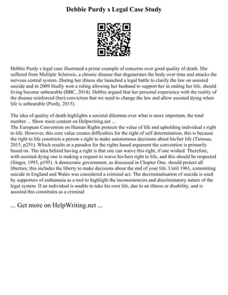 Debbie Purdy s Legal Case Study
Debbie Purdy s legal case illustrated a prime example of concerns over good quality of death. She
suffered from Multiple Sclerosis, a chronic disease that degenerates the body over time and attacks the
nervous central system. During her illness she launched a legal battle to clarify the law on assisted
suicide and in 2009 finally won a ruling allowing her husband to support her in ending her life, should
living become unbearable (BBC, 2014). Debbie argued that her personal experience with the reality of
the disease reinforced (her) conviction that we need to change the law and allow assisted dying when
life is unbearable (Purdy, 2015).
The idea of quality of death highlights a societal dilemma over what is more important, the total
number ... Show more content on Helpwriting.net ...
The European Convention on Human Rights protects the value of life and upholding individual s right
to life. However, this core value creates difficulties for the right of self determination, this is because
the right to life constricts a person s right to make autonomous decisions about his/her life (Tiensuu,
2015, p251). Which results in a paradox for the rights based argument the convention is primarily
based on. The idea behind having a right is that one can waive this right, if one wished. Therefore,
with assisted dying one is making a request to waive his/hers right to life, and this should be respected
(Singer, 1993, p195). A democratic government, as discussed in Chapter One, should protect all
liberties; this includes the liberty to make decisions about the end of your life. Until 1961, committing
suicide in England and Wales was considered a criminal act. The decriminalisation of suicide is used
by supporters of euthanasia as a tool to highlight the inconsistencies and discriminatory nature of the
legal system. If an individual is unable to take his own life, due to an illness or disability, and is
assisted this constitutes as a criminal
... Get more on HelpWriting.net ...
 