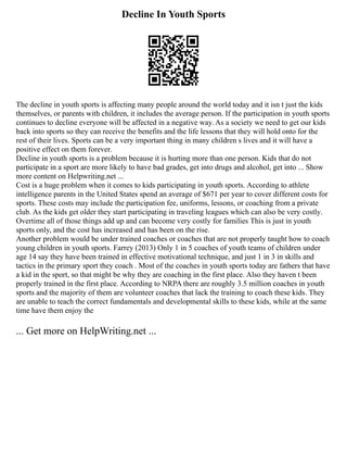 Decline In Youth Sports
The decline in youth sports is affecting many people around the world today and it isn t just the kids
themselves, or parents with children, it includes the average person. If the participation in youth sports
continues to decline everyone will be affected in a negative way. As a society we need to get our kids
back into sports so they can receive the benefits and the life lessons that they will hold onto for the
rest of their lives. Sports can be a very important thing in many children s lives and it will have a
positive effect on them forever.
Decline in youth sports is a problem because it is hurting more than one person. Kids that do not
participate in a sport are more likely to have bad grades, get into drugs and alcohol, get into ... Show
more content on Helpwriting.net ...
Cost is a huge problem when it comes to kids participating in youth sports. According to athlete
intelligence parents in the United States spend an average of $671 per year to cover different costs for
sports. These costs may include the participation fee, uniforms, lessons, or coaching from a private
club. As the kids get older they start participating in traveling leagues which can also be very costly.
Overtime all of those things add up and can become very costly for families This is just in youth
sports only, and the cost has increased and has been on the rise.
Another problem would be under trained coaches or coaches that are not properly taught how to coach
young children in youth sports. Farrey (2013) Only 1 in 5 coaches of youth teams of children under
age 14 say they have been trained in effective motivational technique, and just 1 in 3 in skills and
tactics in the primary sport they coach . Most of the coaches in youth sports today are fathers that have
a kid in the sport, so that might be why they are coaching in the first place. Also they haven t been
properly trained in the first place. According to NRPA there are roughly 3.5 million coaches in youth
sports and the majority of them are volunteer coaches that lack the training to coach these kids. They
are unable to teach the correct fundamentals and developmental skills to these kids, while at the same
time have them enjoy the
... Get more on HelpWriting.net ...
 