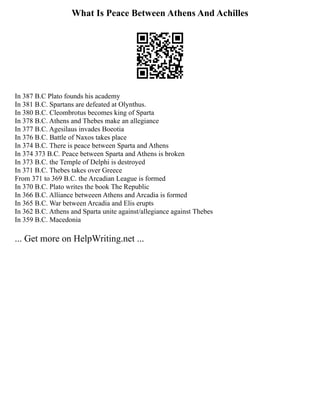 What Is Peace Between Athens And Achilles
In 387 B.C Plato founds his academy
In 381 B.C. Spartans are defeated at Olynthus.
In 380 B.C. Cleombrotus becomes king of Sparta
In 378 B.C. Athens and Thebes make an allegiance
In 377 B.C. Agesilaus invades Boeotia
In 376 B.C. Battle of Naxos takes place
In 374 B.C. There is peace between Sparta and Athens
In 374 373 B.C. Peace between Sparta and Athens is broken
In 373 B.C. the Temple of Delphi is destroyed
In 371 B.C. Thebes takes over Greece
From 371 to 369 B.C. the Arcadian League is formed
In 370 B.C. Plato writes the book The Republic
In 366 B.C. Alliance betweeen Athens and Arcadia is formed
In 365 B.C. War between Arcadia and Elis erupts
In 362 B.C. Athens and Sparta unite against/allegiance against Thebes
In 359 B.C. Macedonia
... Get more on HelpWriting.net ...
 