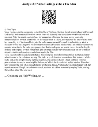 Analysis Of Viola Hastings s She s The Man
a) First Topic
Viola Hastings, is the protagonist in the film She s The Man. She is a female soccer player at Cornwall
University, until the school cuts her soccer team off from the after school extracurricular activities
program. After the sexist coach refuses her suggestion of joining the male soccer team, she
impersonates her brother and tryouts for the soccer team at Illyria. She believes the only way to attest
her capability is if she is unable to join the male soccer team at Cornwall is to beat them. Viola s
character would be a negative realistic representation of women, because she s an athletic woman who
remains attractive in the male gaze perspective. In the male gaze we would expect her to be fragile,
delicate and helpless woman rather than goal oriented and driven woman in order for her to remain
attractive to the male audience and characters in the film.
Viola s devotion to soccer presents her as possessing too much boyishness to her mother and other
adult females in the debutante society. She lacks several feminine mannerisms. For instance, while
Duke and Justin are physically fighting over her, she jumps on Justin s back and later removes
popcorn from her top in an unladylike fashion, of which she is reminded by her mother. There is a
later scene in the film when the debutantes are having dinner, Viola is chewing the chicken with her
mouth open and Cheryl, the debutante coach, reminds her of her manners by saying Viola, darling.
Remember, chew like you have
... Get more on HelpWriting.net ...
 