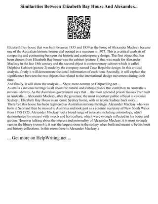 Similarities Between Elizabeth Bay House And Alexander...
Elizabeth Bay house that was built between 1835 and 1839 as the home of Alexander Macleay became
one of the Australian historic houses and opened as a museum in 1977. This is a critical analysis of
comparing and contrasting between the historic and contemporary design. The first object that has
been chosen from Elizabeth Bay house was the cabinet (picture 1) that was made for Alexander
Macleay in the late 18th century and the second object is contemporary cabinet which is called
Delphine Cabinet (picture 2) made by the company named Coco Republic design. In this critical
analysis, firstly it will demonstrate the detail information of each item. Secondly, it will explain the
significance between the two objects that related to the international design movement during their
time.
And finally, it will show the analysis ... Show more content on Helpwriting.net ...
Australia s national heritage is all about the natural and cultural places that contribute to Australia s
national identity. As the Australian government says that ... the most splendid private houses ever built
in Australia ... Alexander Macleay, after the governor, the most important public official in colonial
Sydney... Elizabeth Bay House is an iconic Sydney home, with an iconic Sydney back story...
Therefore this house has been registered as Australian national heritage. Alexander Macleay who was
born in Scotland then he moved to Australia and took part as a colonial secretary of New South Wales
from 1798 1825. Alexander Macleay had a broad range of interests including entomology, which
demonstrates his interest with insects and horticulture, which were strongly reflected in his house and
garden. However talking about the interest and personality of Alexander Macleay, it is most strongly
seen in the library (room 6 ), it was the largest room in the colony when built and meant to be his book
and history collections. In this room there is Alexander Macleay s
... Get more on HelpWriting.net ...
 