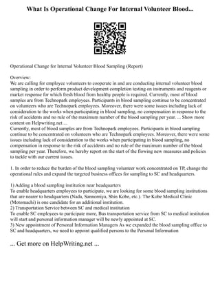 What Is Operational Change For Internal Volunteer Blood...
Operational Change for Internal Volunteer Blood Sampling (Report)
Overview:
We are calling for employee volunteers to cooperate in and are conducting internal volunteer blood
sampling in order to perform product development completion testing on instruments and reagents or
market response for which fresh blood from healthy people is required. Currently, most of blood
samples are from Technopark employees. Participants in blood sampling continue to be concentrated
on volunteers who are Technopark employees. Moreover, there were some issues including lack of
consideration to the works when participating in blood sampling, no compensation in response to the
risk of accidents and no rule of the maximum number of the blood sampling per year. ... Show more
content on Helpwriting.net ...
Currently, most of blood samples are from Technopark employees. Participants in blood sampling
continue to be concentrated on volunteers who are Technopark employees. Moreover, there were some
issues including lack of consideration to the works when participating in blood sampling, no
compensation in response to the risk of accidents and no rule of the maximum number of the blood
sampling per year. Therefore, we hereby report on the start of the flowing new measures and policies
to tackle with our current issues.
1. In order to reduce the burden of the blood sampling volunteer work concentrated on TP, change the
operational rules and expand the targeted business offices for sampling to SC and headquarters.
1) Adding a blood sampling institution near headquarters
To enable headquarters employees to participate, we are looking for some blood sampling institutions
that are nearer to headquarters (Nada, Sannomiya, Shin Kobe, etc.). The Kobe Medical Clinic
(Motomachi) is one candidate for an additional institution.
2) Transportation Service between SC and medical institution
To enable SC employees to participate more, Bus transportation service from SC to medical institution
will start and personal information manager will be newly appointed at SC.
3) New appointment of Personal Information Managers As we expanded the blood sampling office to
SC and headquarters, we need to appoint qualified persons to the Personal Information
... Get more on HelpWriting.net ...
 
