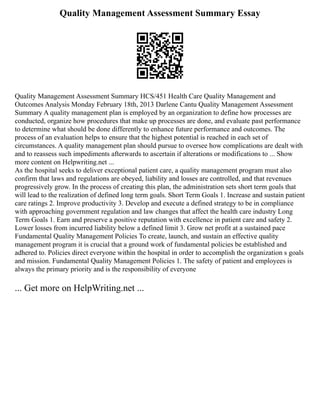 Quality Management Assessment Summary Essay
Quality Management Assessment Summary HCS/451 Health Care Quality Management and
Outcomes Analysis Monday February 18th, 2013 Darlene Cantu Quality Management Assessment
Summary A quality management plan is employed by an organization to define how processes are
conducted, organize how procedures that make up processes are done, and evaluate past performance
to determine what should be done differently to enhance future performance and outcomes. The
process of an evaluation helps to ensure that the highest potential is reached in each set of
circumstances. A quality management plan should pursue to oversee how complications are dealt with
and to reassess such impediments afterwards to ascertain if alterations or modifications to ... Show
more content on Helpwriting.net ...
As the hospital seeks to deliver exceptional patient care, a quality management program must also
confirm that laws and regulations are obeyed, liability and losses are controlled, and that revenues
progressively grow. In the process of creating this plan, the administration sets short term goals that
will lead to the realization of defined long term goals. Short Term Goals 1. Increase and sustain patient
care ratings 2. Improve productivity 3. Develop and execute a defined strategy to be in compliance
with approaching government regulation and law changes that affect the health care industry Long
Term Goals 1. Earn and preserve a positive reputation with excellence in patient care and safety 2.
Lower losses from incurred liability below a defined limit 3. Grow net profit at a sustained pace
Fundamental Quality Management Policies To create, launch, and sustain an effective quality
management program it is crucial that a ground work of fundamental policies be established and
adhered to. Policies direct everyone within the hospital in order to accomplish the organization s goals
and mission. Fundamental Quality Management Policies 1. The safety of patient and employees is
always the primary priority and is the responsibility of everyone
... Get more on HelpWriting.net ...
 