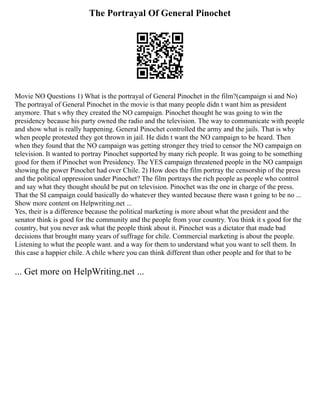 The Portrayal Of General Pinochet
Movie NO Questions 1) What is the portrayal of General Pinochet in the film?(campaign si and No)
The portrayal of General Pinochet in the movie is that many people didn t want him as president
anymore. That s why they created the NO campaign. Pinochet thought he was going to win the
presidency because his party owned the radio and the television. The way to communicate with people
and show what is really happening. General Pinochet controlled the army and the jails. That is why
when people protested they got thrown in jail. He didn t want the NO campaign to be heard. Then
when they found that the NO campaign was getting stronger they tried to censor the NO campaign on
television. It wanted to portray Pinochet supported by many rich people. It was going to be something
good for them if Pinochet won Presidency. The YES campaign threatened people in the NO campaign
showing the power Pinochet had over Chile. 2) How does the film portray the censorship of the press
and the political oppression under Pinochet? The film portrays the rich people as people who control
and say what they thought should be put on television. Pinochet was the one in charge of the press.
That the SI campaign could basically do whatever they wanted because there wasn t going to be no ...
Show more content on Helpwriting.net ...
Yes, their is a difference because the political marketing is more about what the president and the
senator think is good for the community and the people from your country. You think it s good for the
country, but you never ask what the people think about it. Pinochet was a dictator that made bad
decisions that brought many years of suffrage for chile. Commercial marketing is about the people.
Listening to what the people want. and a way for them to understand what you want to sell them. In
this case a happier chile. A chile where you can think different than other people and for that to be
... Get more on HelpWriting.net ...
 