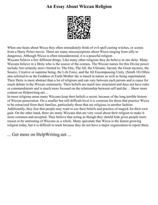 An Essay About Wiccan Religion
When one hears about Wicca they often immediately think of evil spell casting witches, or scenes
from a Harry Potter movie. There are many misconceptions about Wicca ranging from silly to
dangerous. Although Wicca is often misunderstood, it is a peaceful religion.
Wiccans believe a few different things. Like many other religions they do believe in one deity. Many
Wiccans believe in a Deity who is the source of the cosmos. The Wiccan names for this Divine power
include, but certainly aren t limited to: The One, The All, the Ultimate, Sacred, the Great mystery, the
Source, Creative or supreme being, the Life Force, and the All Encompassing Unity. (Smith 18) Often
also referred to as the Goddess or Earth Mother she is based in nature as well as being supernatural.
Their Deity is more abstract than a lot of religions and can vary between each person and is cause for
much debate in the Wiccan community. Their beliefs are much less structured and does not have rules
or commandments and is much more focused on the relationship between self and the ... Show more
content on Helpwriting.net ...
In more religious areas many Wiccans keep their beliefs a secret, because of the long terrible history
of Wiccan persecution. On a smaller but still difficult level it is common for those that practice Wicca
to be ostracized from their families, particularly those that are religious in another fashion.
Additionally, they fear that people may want to use their beliefs and practice of magick for their own
gain. On the other hand, there are many Wiccans that are very vocal about their religion to make it
more common and accepted. They believe that acting as though they should hide gives people more
reason to be untrusting of Wiccans as a whole. Many speculate that Wicca is the fastest growing
religion today, but it is difficult to track because they do not have a major organization to report these
... Get more on HelpWriting.net ...
 