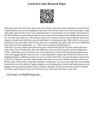 Carnival Cruise Research Paper
Welcome to the Carnival Cruise ship where you will take on the best cruise experience of your life the
Captain bellows out over the megaphone once more You will not want to leave this cruise ship. I reply
Yeah right, more like the worst cruise experience that I ve encountered. As my mother and I pull up to
the Port of Miami my heart almost leaps out of my chest with excitement. Iwas finally about to get on
my very first cruise ship ever. All the cruise ships were lined up in front of one another the ships were
massive in height and width they were the big things I ve witnessed all day. With a thrill in my voice I
yelled out to my mom Mom which Cruise ship are we boarding? she replies The one in the middle that
says Carnival Cruise Imagination , so ... Show more content on Helpwriting.net ...
I felt like I was one of those awkward tourists that visited Florida for the first time and bought those
really tacky I love Florida shirts. The only difference was I was not loving the Carnival Imagination
Cruise, which takes me to my final worse cruise experience is when I found out that my passport was
in my lost luggage that the cruise line lost, so that meant that I couldn t get off the boat whenever the
shipped docked in a different county, boy was I over this cruise trip I was beyond ready to return back
to the Port of Miami to go home. After another three days out at sea we finally returned to the Port of
Miami to get off the massive ship that I thought I would enjoy. As soon as my mom and I were leading
towards the exit of the ship the Captain stopped us and explained to us that he had heard about my lost
luggage and my passport incident and he wanted to apologize for the inconvenience and he refunded
my money and he payed for my next Carnival cruise, at the end of the trip it wasn t that
... Get more on HelpWriting.net ...
 