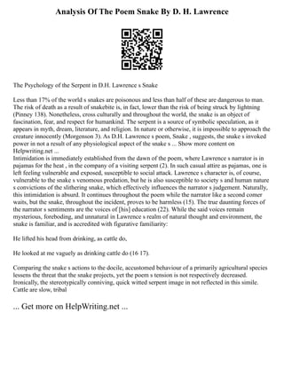 Analysis Of The Poem Snake By D. H. Lawrence
The Psychology of the Serpent in D.H. Lawrence s Snake
Less than 17% of the world s snakes are poisonous and less than half of these are dangerous to man.
The risk of death as a result of snakebite is, in fact, lower than the risk of being struck by lightning
(Pinney 138). Nonetheless, cross culturally and throughout the world, the snake is an object of
fascination, fear, and respect for humankind. The serpent is a source of symbolic speculation, as it
appears in myth, dream, literature, and religion. In nature or otherwise, it is impossible to approach the
creature innocently (Morgenson 3). As D.H. Lawrence s poem, Snake , suggests, the snake s invoked
power in not a result of any physiological aspect of the snake s ... Show more content on
Helpwriting.net ...
Intimidation is immediately established from the dawn of the poem, where Lawrence s narrator is in
pajamas for the heat , in the company of a visiting serpent (2). In such casual attire as pajamas, one is
left feeling vulnerable and exposed, susceptible to social attack. Lawrence s character is, of course,
vulnerable to the snake s venomous predation, but he is also susceptible to society s and human nature
s convictions of the slithering snake, which effectively influences the narrator s judgement. Naturally,
this intimidation is absurd. It continues throughout the poem while the narrator like a second comer
waits, but the snake, throughout the incident, proves to be harmless (15). The true daunting forces of
the narrator s sentiments are the voices of [his] education (22). While the said voices remain
mysterious, foreboding, and unnatural in Lawrence s realm of natural thought and environment, the
snake is familiar, and is accredited with figurative familiarity:
He lifted his head from drinking, as cattle do,
He looked at me vaguely as drinking cattle do (16 17).
Comparing the snake s actions to the docile, accustomed behaviour of a primarily agricultural species
lessens the threat that the snake projects, yet the poem s tension is not respectively decreased.
Ironically, the stereotypically conniving, quick witted serpent image in not reflected in this simile.
Cattle are slow, tribal
... Get more on HelpWriting.net ...
 