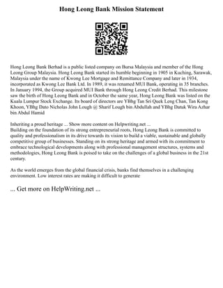 Hong Leong Bank Mission Statement
Hong Leong Bank Berhad is a public listed company on Bursa Malaysia and member of the Hong
Leong Group Malaysia. Hong Leong Bank started its humble beginning in 1905 in Kuching, Sarawak,
Malaysia under the name of Kwong Lee Mortgage and Remittance Company and later in 1934,
incorporated as Kwong Lee Bank Ltd. In 1989, it was renamed MUI Bank, operating in 35 branches.
In January 1994, the Group acquired MUI Bank through Hong Leong Credit Berhad. This milestone
saw the birth of Hong Leong Bank and in October the same year, Hong Leong Bank was listed on the
Kuala Lumpur Stock Exchange. Its board of directors are YBhg Tan Sri Quek Leng Chan, Tan Kong
Khoon, YBhg Dato Nicholas John Lough @ Sharif Lough bin Abdullah and YBhg Datuk Wira Azhar
bin Abdul Hamid
Inheriting a proud heritage ... Show more content on Helpwriting.net ...
Building on the foundation of its strong entrepreneurial roots, Hong Leong Bank is committed to
quality and professionalism in its drive towards its vision to build a viable, sustainable and globally
competitive group of businesses. Standing on its strong heritage and armed with its commitment to
embrace technological developments along with professional management structures, systems and
methodologies, Hong Leong Bank is poised to take on the challenges of a global business in the 21st
century.
As the world emerges from the global financial crisis, banks find themselves in a challenging
environment. Low interest rates are making it difficult to generate
... Get more on HelpWriting.net ...
 