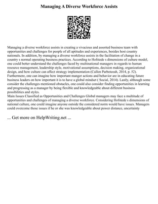 Managing A Diverse Workforce Assists
Managing a diverse workforce assists in creating a vivacious and assorted business team with
opportunities and challenges for people of all aptitudes and experiences, besides host country
nationals. In addition, by managing a diverse workforce assists in the facilitation of change in a
country s normal operating business practices. According to Hofstede s dimensions of culture model,
one could better understand the challenges faced by multinational managers in regards to human
resource management, leadership style, motivational assumptions, decision making, organizational
design, and how culture can affect strategy implementation (Cullen Parboteeah, 2014, p. 52).
Furthermore, one can imagine how important manger actions and behavior are in educating future
business leaders on how important it is to have a global mindset ( Social, 2014). Lastly, although some
consider the challenges mentioned obstacles, one could also consider finding opportunities in learning
and progressing as a manager by being flexible and knowledgeable about different business
possibilities and styles.
Main Issues Classified as Opportunities and Challenges Global managers may face a multitude of
opportunities and challenges of managing a diverse workforce. Considering Hofstede s dimensions of
national culture, one could imagine anyone outside the considered norm would have issues. Managers
could overcome those issues if he or she was knowledgeable about power distance, uncertainty
... Get more on HelpWriting.net ...
 