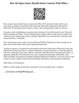 How Do Open Source Benefit Suites Contrast With Office...
How do open source benefit suites contrast with Office 2013 and does it bode well for your
association to actualize one instead of the financially authorized, omnipresent offering from
Microsoft? We think about three toolsets on logic, value, and gimmicks to help you choose...
For quite a while, philanthropic associations had a decision of two office benefit suites: Microsoft
Office and Microsoft Office. The prevailing business offering, Office in the long run yielded some
notoriety when a feasible open source contender, Openoffice, rose, took after by an alternate open
source alternative, Libreoffice.
How do these open source suites vary from Microsoft Office? Should your office consider one of
them, and will they bode well for your clients and framework?
To help you choose, we looked at key peculiarities of the most recent form of Microsoft s suite, the
Office 2013 Professional release, to Apache Openoffice 4.0 and Libreoffice 4.1, both discharged in
July 2013. Both open source suites offer an instrument called Base that is like Microsoft Access, an
apparatus called Draw like Microsoft Visio, and a comparison proofreader called Math, while
Microsoft Office incorporates the desktop distributed application Publisher, yet for the reasons of this
article we ll take a gander at the expression handling, spreadsheet, and presentation instruments.
Open Source versus Business
Before we take a gander at particular peculiarities of the contending suites, it might be
... Get more on HelpWriting.net ...
 
