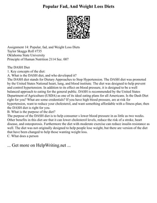 Popular Fad, And Weight Loss Diets
Assignment 14: Popular, fad, and Weight Loss Diets
Taylor Skaggs Roll #735
Oklahoma State University
Principle of Human Nutrition 2114 Sec. 007
The DASH Diet
1. Key concepts of the diet:
A. What is the DASH diet, and who developed it?
The DASH diet stands for Dietary Approaches to Stop Hypertension. The DASH diet was promoted
by the United States National heart, lung, and blood institute. The diet was designed to help prevent
and control hypertension. In addition to its effect on blood pressure, it is designed to be a well
balanced approach to eating for the general public. DASH is recommended by the United States
Department of Agriculture (USDA) as one of its ideal eating plans for all Americans. Is the Dash Diet
right for you? What are some credentials? If you have high blood pressure, are at risk for
hypertension, want to reduce your cholesterol, and want something affordable with a fitness plan; then
the DASH diet is right for you.
B. What is the purpose of the diet?
The purpose of the DASH diet is to help consumer s lower blood pressure in as little as two weeks.
Other benefits in this diet are that it can lower cholesterol levels, reduce the risk of a stroke, heart
disease, and osteoporosis. Furthermore the diet with moderate exercise can reduce insulin resistance as
well. The diet was not originally designed to help people lose weight, but there are version of the diet
that have been changed to help those wanting weight loss.
C. What does a person
... Get more on HelpWriting.net ...
 