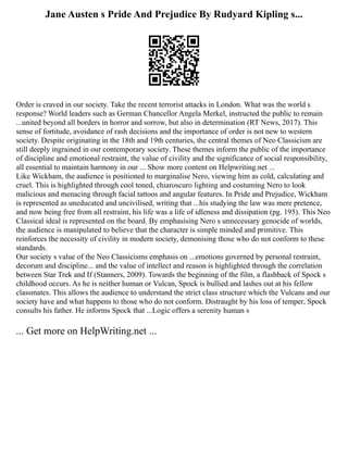 Jane Austen s Pride And Prejudice By Rudyard Kipling s...
Order is craved in our society. Take the recent terrorist attacks in London. What was the world s
response? World leaders such as German Chancellor Angela Merkel, instructed the public to remain
...united beyond all borders in horror and sorrow, but also in determination (RT News, 2017). This
sense of fortitude, avoidance of rash decisions and the importance of order is not new to western
society. Despite originating in the 18th and 19th centuries, the central themes of Neo Classicism are
still deeply ingrained in our contemporary society. These themes inform the public of the importance
of discipline and emotional restraint, the value of civility and the significance of social responsibility,
all essential to maintain harmony in our ... Show more content on Helpwriting.net ...
Like Wickham, the audience is positioned to marginalise Nero, viewing him as cold, calculating and
cruel. This is highlighted through cool toned, chiaroscuro lighting and costuming Nero to look
malicious and menacing through facial tattoos and angular features. In Pride and Prejudice, Wickham
is represented as uneducated and uncivilised, writing that ...his studying the law was mere pretence,
and now being free from all restraint, his life was a life of idleness and dissipation (pg. 195). This Neo
Classical ideal is represented on the board. By emphasising Nero s unnecessary genocide of worlds,
the audience is manipulated to believe that the character is simple minded and primitive. This
reinforces the necessity of civility in modern society, demonising those who do not conform to these
standards.
Our society s value of the Neo Classicisms emphasis on ...emotions governed by personal restraint,
decorum and discipline... and the value of intellect and reason is highlighted through the correlation
between Star Trek and If (Stanners, 2009). Towards the beginning of the film, a flashback of Spock s
childhood occurs. As he is neither human or Vulcan, Spock is bullied and lashes out at his fellow
classmates. This allows the audience to understand the strict class structure which the Vulcans and our
society have and what happens to those who do not conform. Distraught by his loss of temper, Spock
consults his father. He informs Spock that ...Logic offers a serenity human s
... Get more on HelpWriting.net ...
 