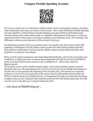 Compare Flexible Spending Accounts
If ever you ve had to pay out of pocket for medical, dental, vision or prescription expenses, you likely
either already had some money set aside or wish you had... That s where Healthcare Flexible Spending
Accounts (HCFSA), Limited Purpose Flexible Spending Accounts (LPFSA) and Health Savings
Accounts (HSA) come in particularly handy. As a Benefits Administration Professional, I ve become
acquainted with the various types of accounts available to cover healthcare costs. The similarities and
differences in these account structures will be covered in this essay.
One thing these accounts all have in common is their very specific rules that are governed by IRS
guidelines in Publications 502 969. Misuse of the accounts will lead to hefty penalties and other
unfavorable tax ramifications. Each has specific eligible expenses and deviating from those strict
guidelines is a recipe for a tax disaster.
HSAs are to be used in conjunction with a high deductible health plan, which in the current plan year
is defined as a medial plan with a minimum annual deductible of $1300 for self only and $2600 for
family coverage (wherein family consists of any combination of ... Show more content on
Helpwriting.net ...
The accounts can be used for eligible medical, dental, vision and prescription expenses incurred
during the plan year. The funds generally do not roll over from year to year (though some employers
do allow for a run out period at the beginning of the next plan year). The accounts are commonly
referred to as Use It Or Lose It accounts for this reason. One key differentiator between HSA and
HCFSA is that the funds are available from the very beginning of the plan year rather than becoming
available as they accrue. Employers fully fund the account up front and the participant pays this back
over the course of the plan year via payroll deductions (Pub
... Get more on HelpWriting.net ...
 