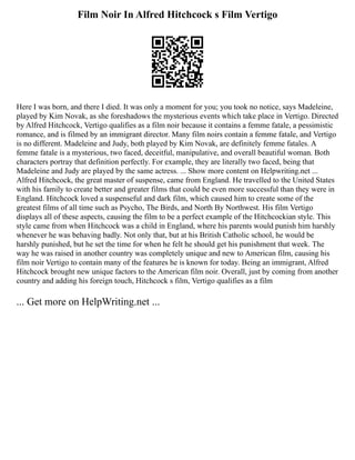 Film Noir In Alfred Hitchcock s Film Vertigo
Here I was born, and there I died. It was only a moment for you; you took no notice, says Madeleine,
played by Kim Novak, as she foreshadows the mysterious events which take place in Vertigo. Directed
by Alfred Hitchcock, Vertigo qualifies as a film noir because it contains a femme fatale, a pessimistic
romance, and is filmed by an immigrant director. Many film noirs contain a femme fatale, and Vertigo
is no different. Madeleine and Judy, both played by Kim Novak, are definitely femme fatales. A
femme fatale is a mysterious, two faced, deceitful, manipulative, and overall beautiful woman. Both
characters portray that definition perfectly. For example, they are literally two faced, being that
Madeleine and Judy are played by the same actress. ... Show more content on Helpwriting.net ...
Alfred Hitchcock, the great master of suspense, came from England. He travelled to the United States
with his family to create better and greater films that could be even more successful than they were in
England. Hitchcock loved a suspenseful and dark film, which caused him to create some of the
greatest films of all time such as Psycho, The Birds, and North By Northwest. His film Vertigo
displays all of these aspects, causing the film to be a perfect example of the Hitchcockian style. This
style came from when Hitchcock was a child in England, where his parents would punish him harshly
whenever he was behaving badly. Not only that, but at his British Catholic school, he would be
harshly punished, but he set the time for when he felt he should get his punishment that week. The
way he was raised in another country was completely unique and new to American film, causing his
film noir Vertigo to contain many of the features he is known for today. Being an immigrant, Alfred
Hitchcock brought new unique factors to the American film noir. Overall, just by coming from another
country and adding his foreign touch, Hitchcock s film, Vertigo qualifies as a film
... Get more on HelpWriting.net ...
 