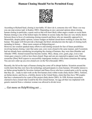 Human Cloning Should Not be Permitted Essay
According to Richard Seed, cloning is inevitable. If I don t do it, someone else will. There s no way
you can stop science (qtd. in Kadrey 2001). Depending on one s personal opinion about cloning,
human cloning in particular, a quote such as that will most likely either anger a reader or excite them.
Human cloning is one of the hottest topics for debate in society today the lines are very strictly drawn
between those in favor of continuing cloning research and those who are staunchly opposed to it.
Meanwhile, despite public opinion, science trudges on behind closed doors working to clone the first
human. This paper will first provide a thorough, but brief, introduction into the topic of cloning itself,
including its history ... Show more content on Helpwriting.net ...
However, her creation sparked many efforts to end cloning research for fear of future possibilities
involving human cloning. Later that same year, cows were cloned in the same manner, and if scientists
had not already been considering investigating the cloning of humans, they were then (Humber and
Almeder 1998). Animal research has become routine. Mice, sheep, cows, goats, pigs, even a rare
Asian gaur a massive wild ox have been cloned. Dogs and cats are expected to appear soon. Primate
researcher [Don] Wolf expects to successfully impregnate monkeys with clones sometime this spring.
You can now order up you own cloned cow on the Net (Alexander 2001).
Recently, the lid on the topic of human cloning has come off in abrupt fashion. Scientists around the
world claim that they now have the technology and participants to clone humans. Of notable interest is
an Italian group headed by Severino Antinori and Panos Zavos who have created quite a stir by saying
that they are ...ready to start work on the first human clone within weeks (Italy doctor 2001). Antinori,
an Italian doctor, and Zavos, a fertility doctor in the United States, claim that they have 700 couples
that have volunteered to be a part of this project (Italy doctor 2001). In 1998, Korean researchers
claimed to have cloned what would be the first cloned human. An egg cell that was implanted with
genetic material from a volunteer woman was allowed to divide twice
... Get more on HelpWriting.net ...
 