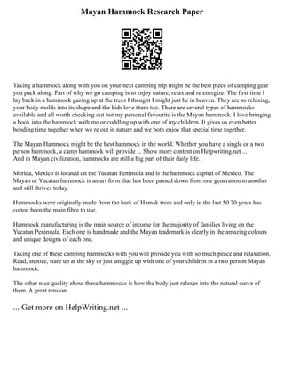 Mayan Hammock Research Paper
Taking a hammock along with you on your next camping trip might be the best piece of camping gear
you pack along. Part of why we go camping is to enjoy nature, relax and re energize. The first time I
lay back in a hammock gazing up at the trees I thought I might just be in heaven. They are so relaxing,
your body molds into its shape and the kids love them too. There are several types of hammocks
available and all worth checking out but my personal favourite is the Mayan hammock. I love bringing
a book into the hammock with me or cuddling up with one of my children. It gives us even better
bonding time together when we re out in nature and we both enjoy that special time together.
The Mayan Hammock might be the best hammock in the world. Whether you have a single or a two
person hammock, a camp hammock will provide ... Show more content on Helpwriting.net ...
And in Mayan civilization, hammocks are still a big part of their daily life.
Merida, Mexico is located on the Yucatan Peninsula and is the hammock capital of Mexico. The
Mayan or Yucatan hammock is an art form that has been passed down from one generation to another
and still thrives today.
Hammocks were originally made from the bark of Hamak trees and only in the last 50 70 years has
cotton been the main fibre to use.
Hammock manufacturing is the main source of income for the majority of families living on the
Yucatan Peninsula. Each one is handmade and the Mayan trademark is clearly in the amazing colours
and unique designs of each one.
Taking one of these camping hammocks with you will provide you with so much peace and relaxation.
Read, snooze, stare up at the sky or just snuggle up with one of your children in a two person Mayan
hammock.
The other nice quality about these hammocks is how the body just relaxes into the natural curve of
them. A great tension
... Get more on HelpWriting.net ...
 